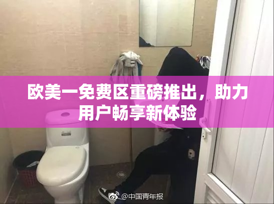 欧美一免费区重磅推出，助力用户畅享新体验