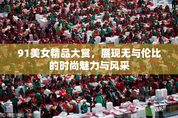 91美女精品大赏，展现无与伦比的时尚魅力与风采