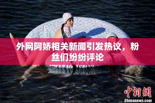 外网阿娇相关新闻引发热议，粉丝们纷纷评论