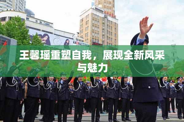 王馨瑶重塑自我，展现全新风采与魅力