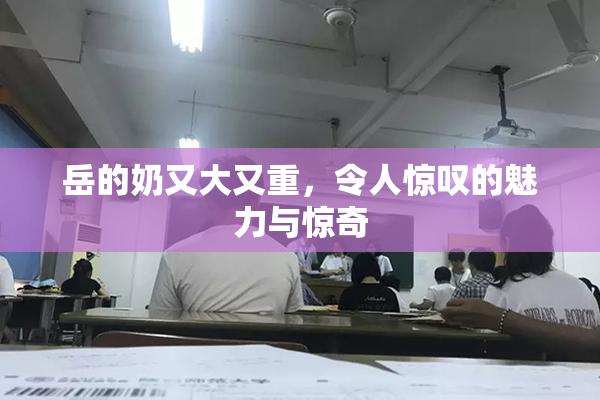 岳的奶又大又重，令人惊叹的魅力与惊奇