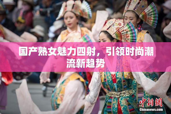 国产熟女魅力四射，引领时尚潮流新趋势
