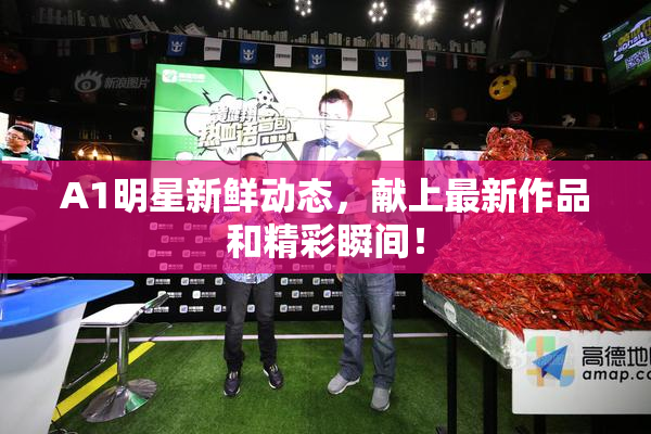 A1明星新鲜动态，献上最新作品和精彩瞬间！