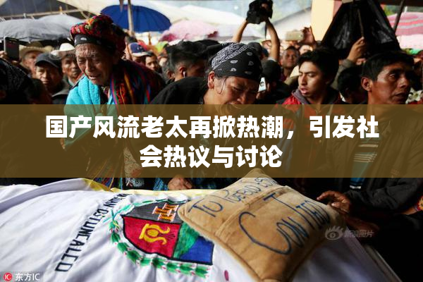 国产风流老太再掀热潮，引发社会热议与讨论