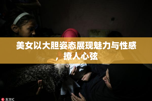 美女以大胆姿态展现魅力与性感，撩人心弦