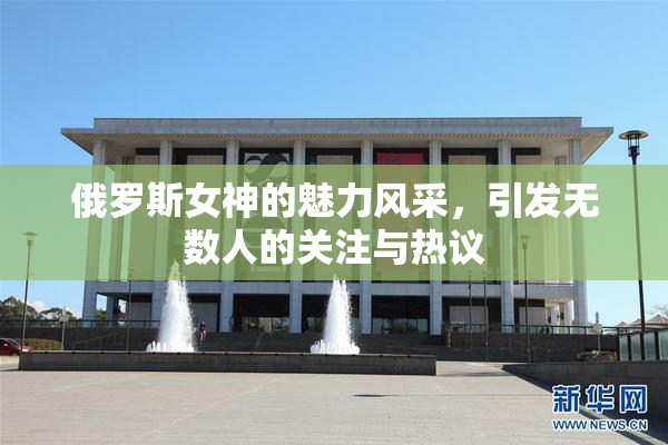 俄罗斯女神的魅力风采，引发无数人的关注与热议