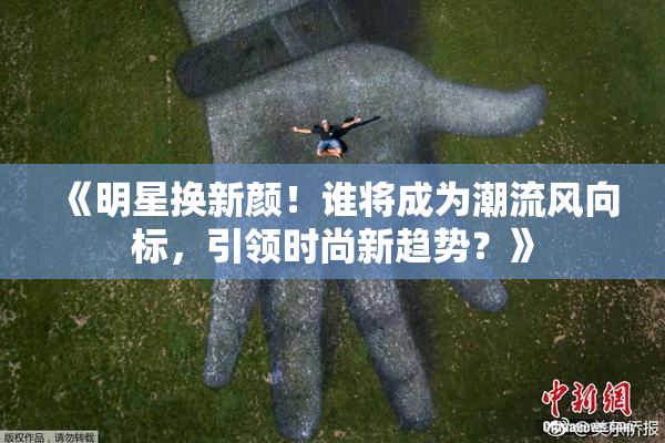 《明星换新颜！谁将成为潮流风向标，引领时尚新趋势？》