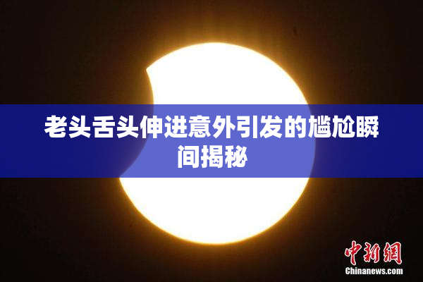 老头舌头伸进意外引发的尴尬瞬间揭秘