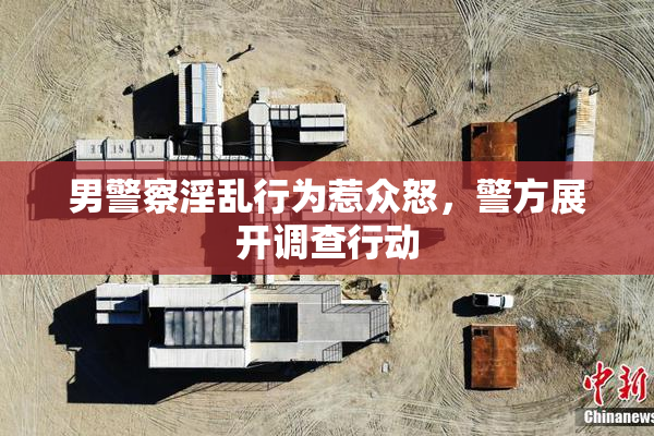 男警察淫乱行为惹众怒，警方展开调查行动