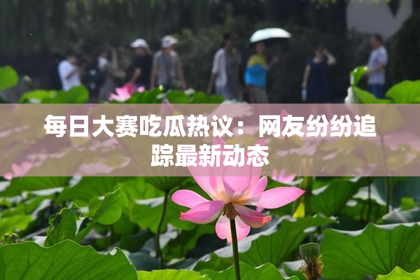 每日大赛吃瓜热议：网友纷纷追踪最新动态