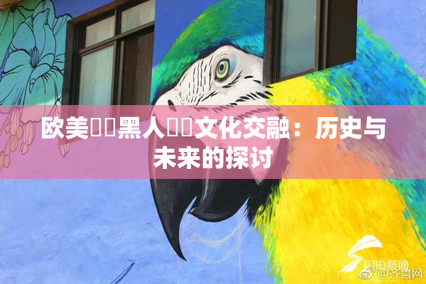 欧美❌‌黑人❌‌文化交融：历史与未来的探讨