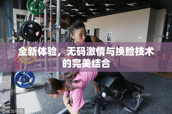 全新体验，无码激情与换脸技术的完美结合