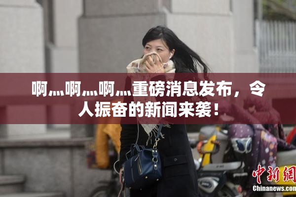 啊灬啊灬啊灬重磅消息发布，令人振奋的新闻来袭！