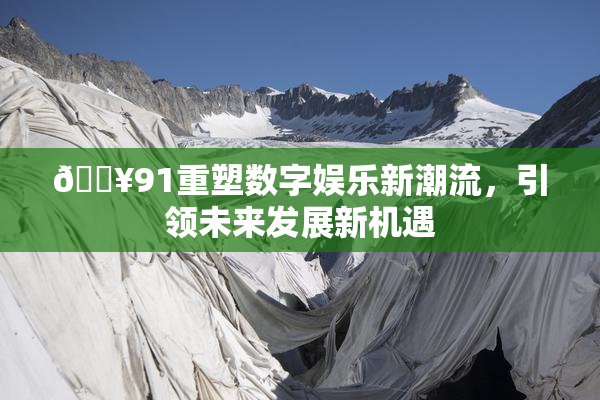 🔥91重塑数字娱乐新潮流，引领未来发展新机遇