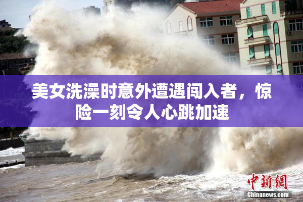 美女洗澡时意外遭遇闯入者，惊险一刻令人心跳加速