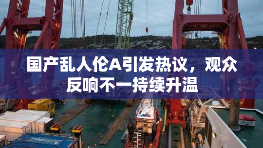 国产乱人伦A引发热议，观众反响不一持续升温