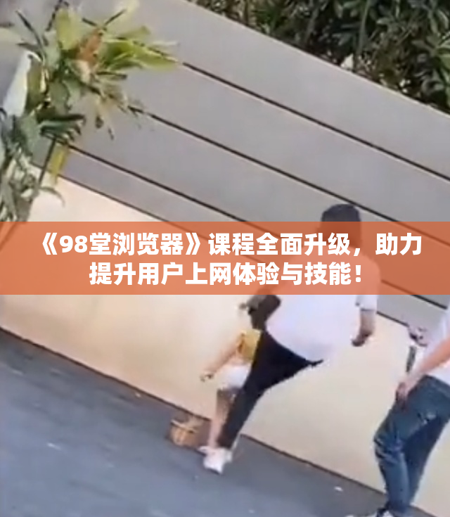《98堂浏览器》课程全面升级，助力提升用户上网体验与技能！