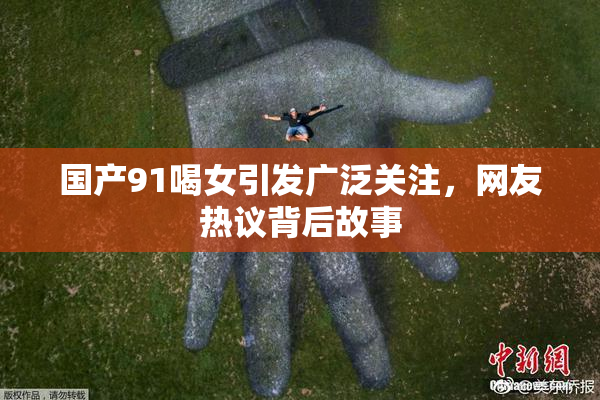 国产91喝女引发广泛关注，网友热议背后故事
