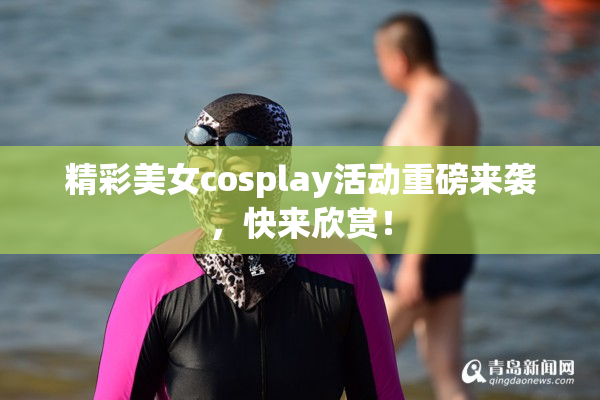 精彩美女cosplay活动重磅来袭，快来欣赏！