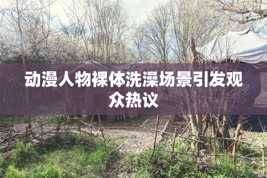 动漫人物裸体洗澡场景引发观众热议
