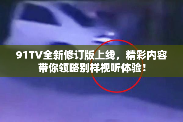 91TV全新修订版上线，精彩内容带你领略别样视听体验！