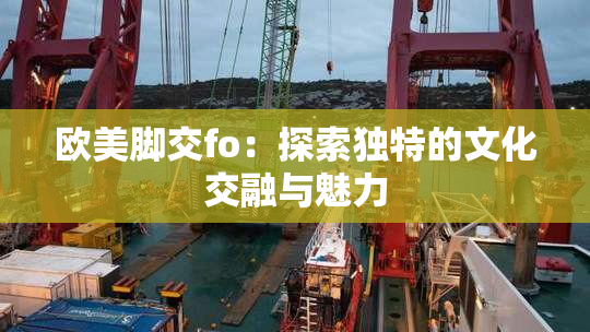 欧美脚交fo：探索独特的文化交融与魅力