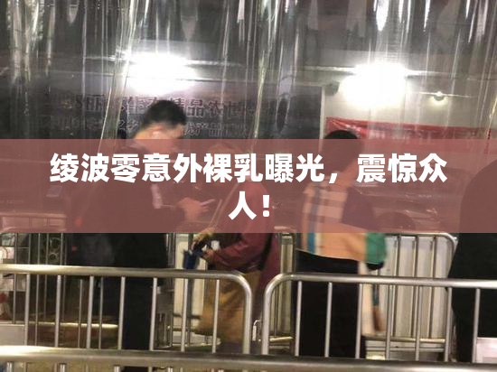 绫波零意外裸乳曝光，震惊众人！