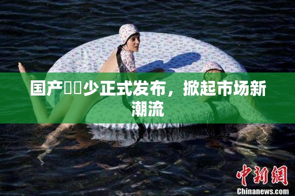 国产❌‌少正式发布，掀起市场新潮流