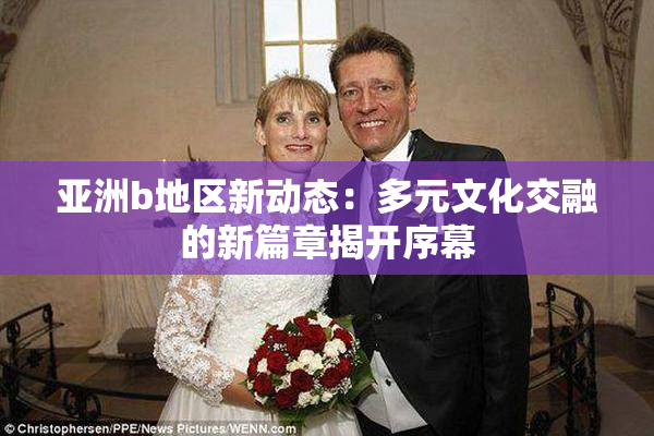 亚洲b地区新动态：多元文化交融的新篇章揭开序幕
