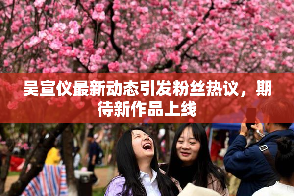 吴宣仪最新动态引发粉丝热议，期待新作品上线