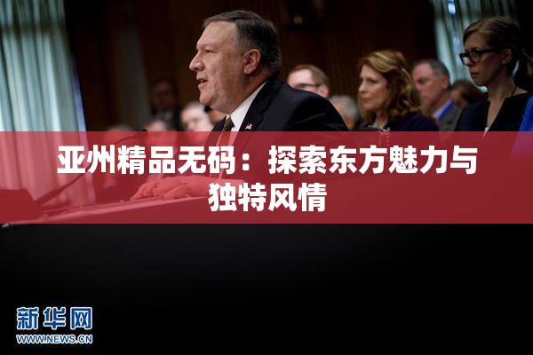 亚州精品无码：探索东方魅力与独特风情