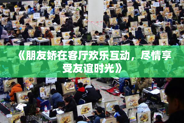 《朋友娇在客厅欢乐互动，尽情享受友谊时光》