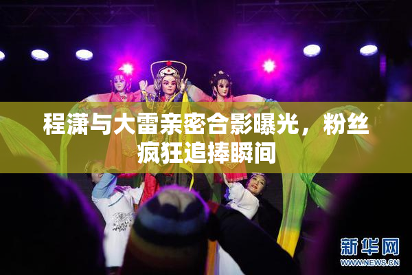 程潇与大雷亲密合影曝光，粉丝疯狂追捧瞬间