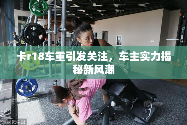卡r18车重引发关注，车主实力揭秘新风潮