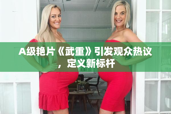 A级艳片《武重》引发观众热议，定义新标杆