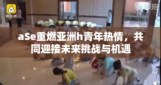aSe重燃亚洲h青年热情，共同迎接未来挑战与机遇