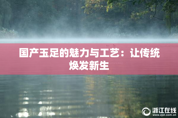 国产玉足的魅力与工艺：让传统焕发新生