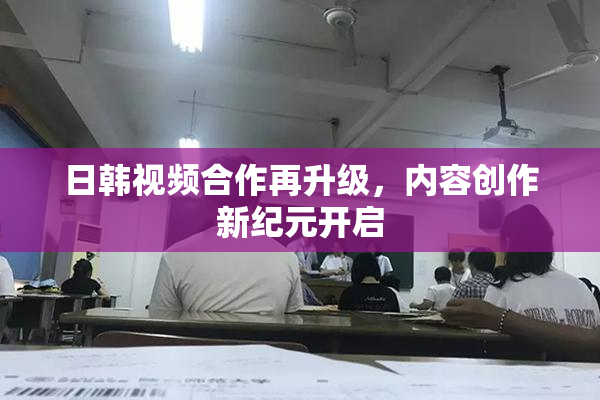 日韩视频合作再升级，内容创作新纪元开启