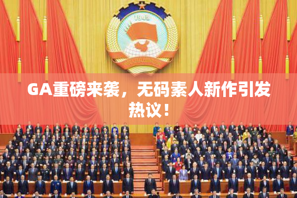 GA重磅来袭，无码素人新作引发热议！