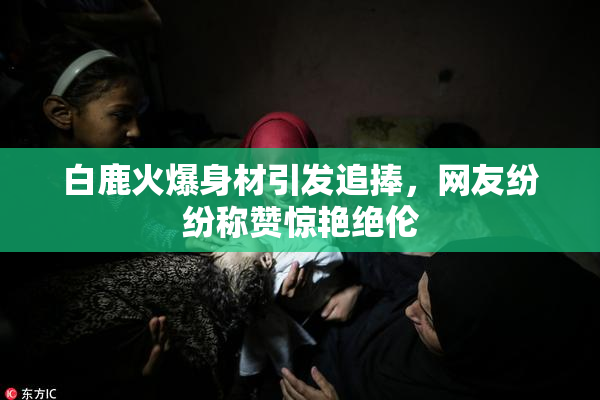 白鹿火爆身材引发追捧，网友纷纷称赞惊艳绝伦