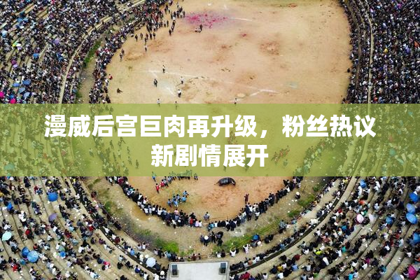 漫威后宫巨肉再升级，粉丝热议新剧情展开