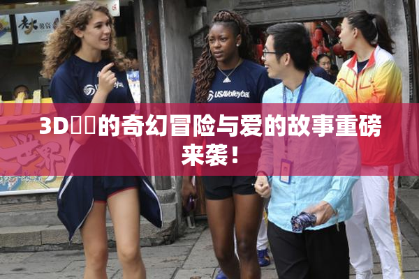 3D姉弚的奇幻冒险与爱的故事重磅来袭！