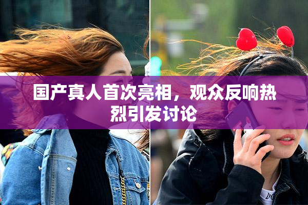 国产真人首次亮相，观众反响热烈引发讨论