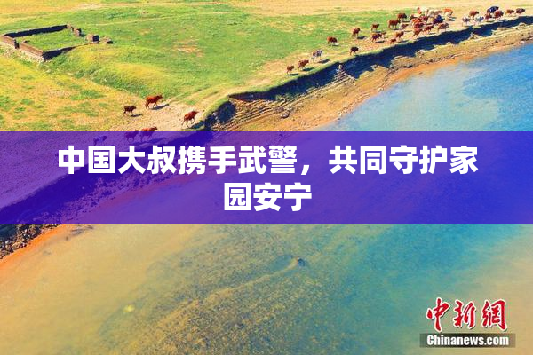 中国大叔携手武警，共同守护家园安宁