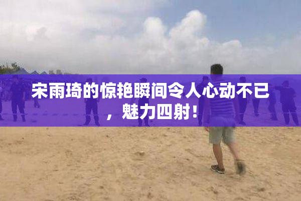宋雨琦的惊艳瞬间令人心动不已，魅力四射！