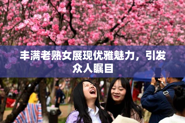 丰满老熟女展现优雅魅力，引发众人瞩目