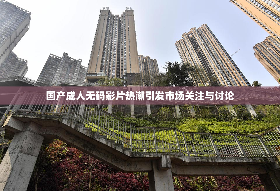 国产成人无码影片热潮引发市场关注与讨论