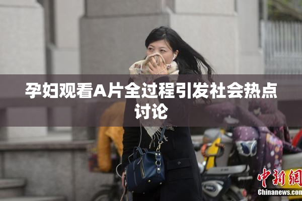 孕妇观看A片全过程引发社会热点讨论