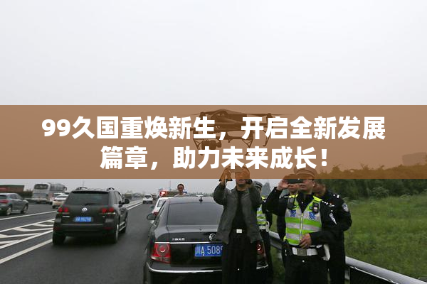 99久国重焕新生，开启全新发展篇章，助力未来成长！