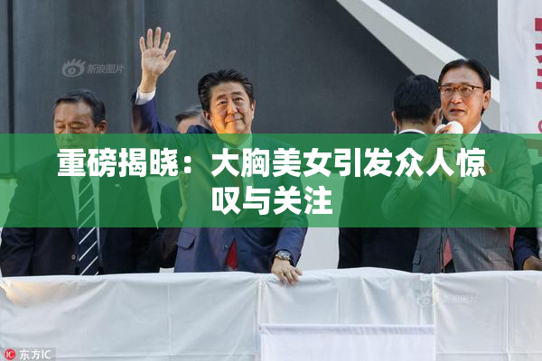 重磅揭晓：大胸美女引发众人惊叹与关注